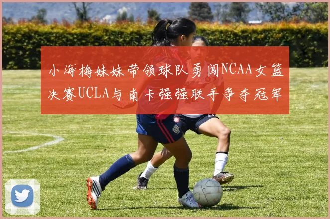 小海梅妹妹带领球队勇闯NCAA女篮决赛UCLA与南卡强强联手争夺冠军