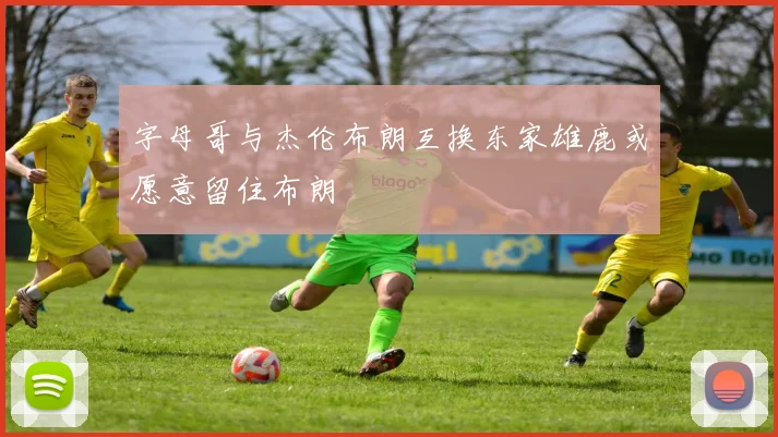 字母哥与杰伦布朗互换东家雄鹿或愿意留住布朗