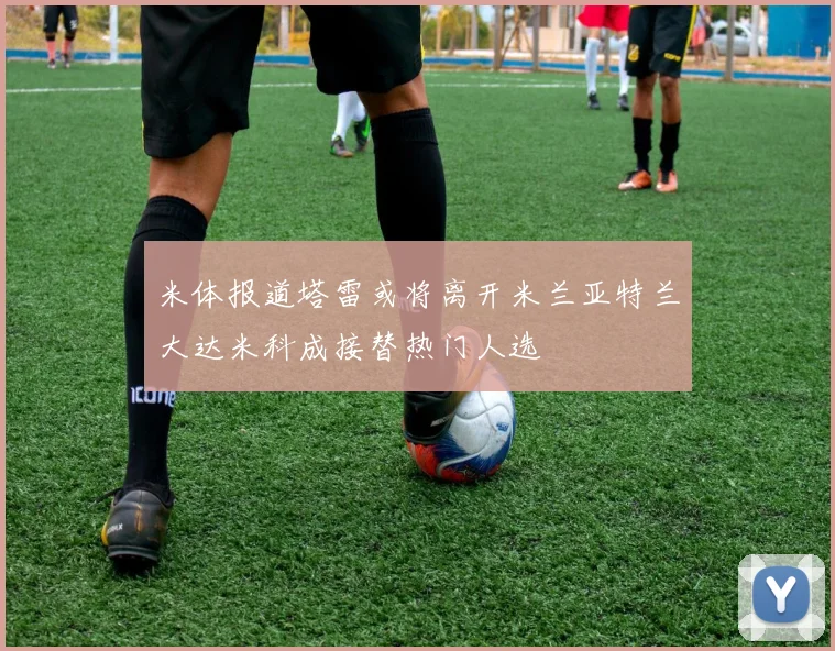 米体报道塔雷或将离开米兰亚特兰大达米科成接替热门人选