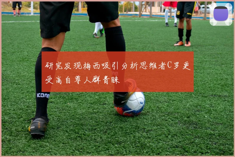 研究发现梅西吸引分析思维者C罗更受高自尊人群青睐