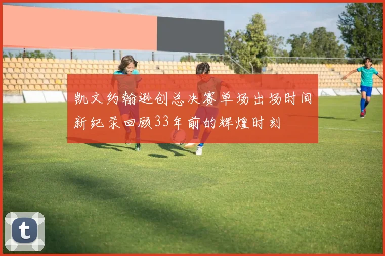 凯文约翰逊创总决赛单场出场时间新纪录回顾33年前的辉煌时刻