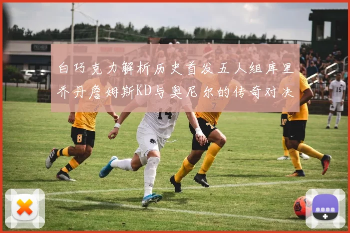白巧克力解析历史首发五人组库里乔丹詹姆斯KD与奥尼尔的传奇对决与影响