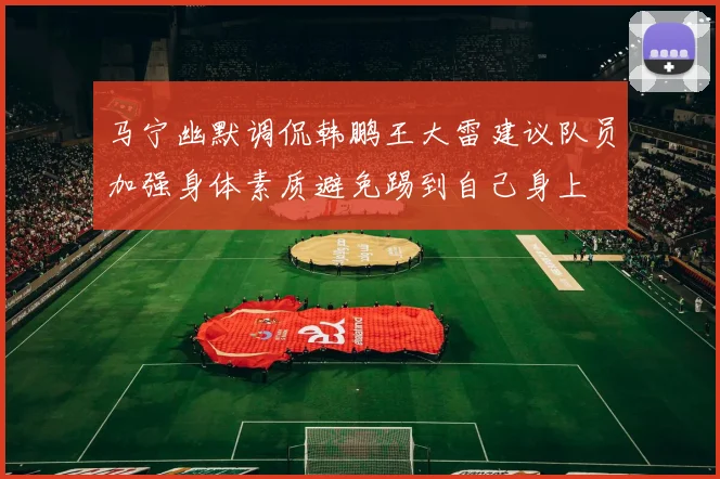马宁幽默调侃韩鹏王大雷建议队员加强身体素质避免踢到自己身上