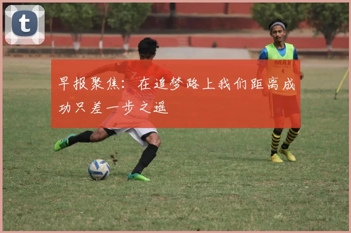早报聚焦：在追梦路上我们距离成功只差一步之遥