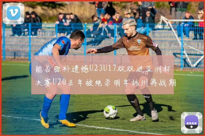 能否弥补遗憾U23U17双双进亚洲杯决赛U20去年被绝杀明年杭州再战期待辉煌