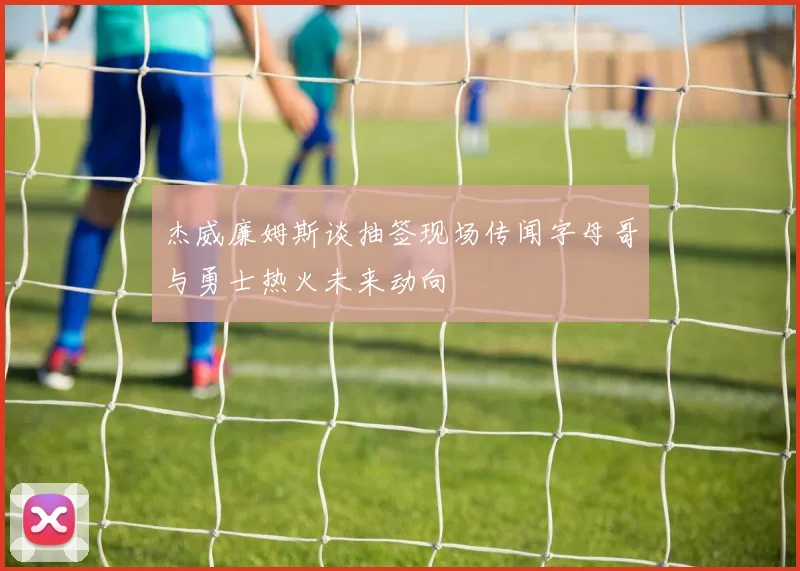 杰威廉姆斯谈抽签现场传闻字母哥与勇士热火未来动向