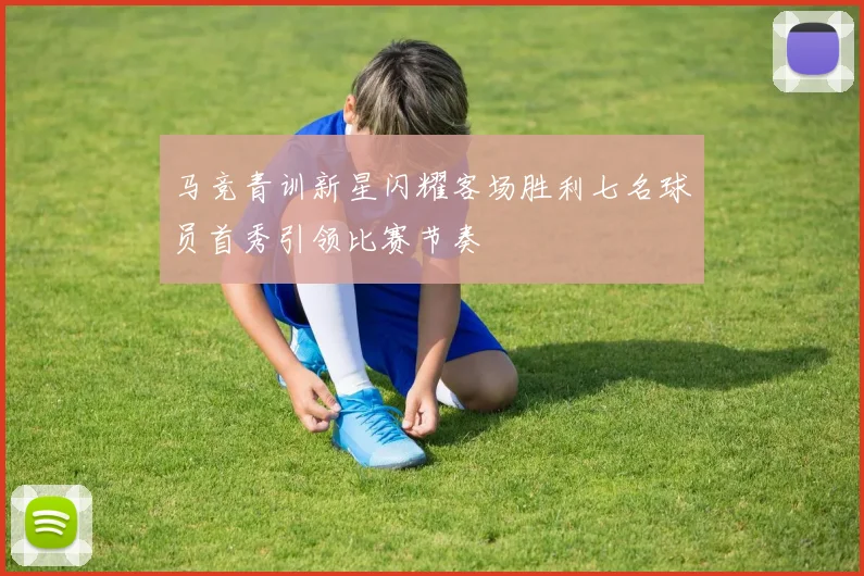 马竞青训新星闪耀客场胜利七名球员首秀引领比赛节奏