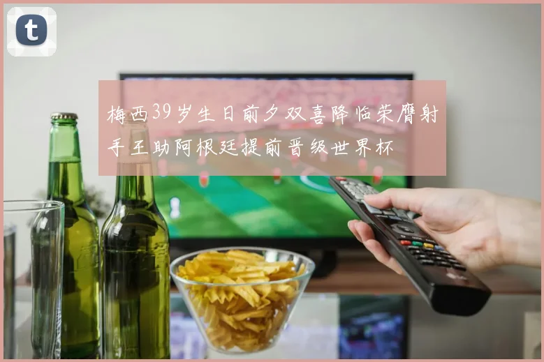 梅西39岁生日前夕双喜降临荣膺射手王助阿根廷提前晋级世界杯