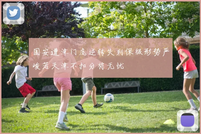 国安遭津门虎逆转失利保级形势严峻若天津不扣分将无忧