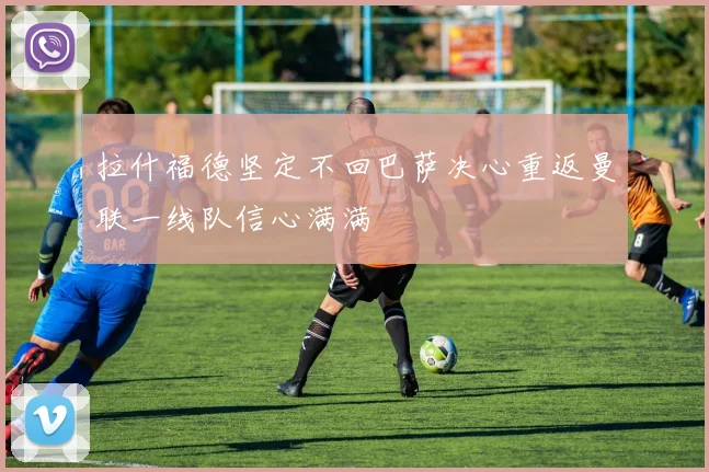 拉什福德坚定不回巴萨决心重返曼联一线队信心满满