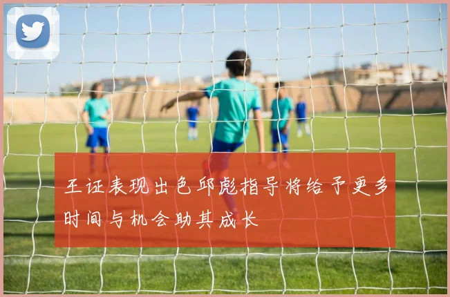 王证表现出色邱彪指导将给予更多时间与机会助其成长
