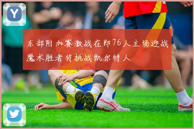 东部附加赛激战在即76人主场迎战魔术胜者将挑战凯尔特人