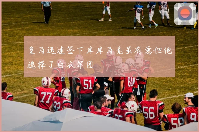 皇马迅速签下库库马竞虽有意但他选择了白衣军团