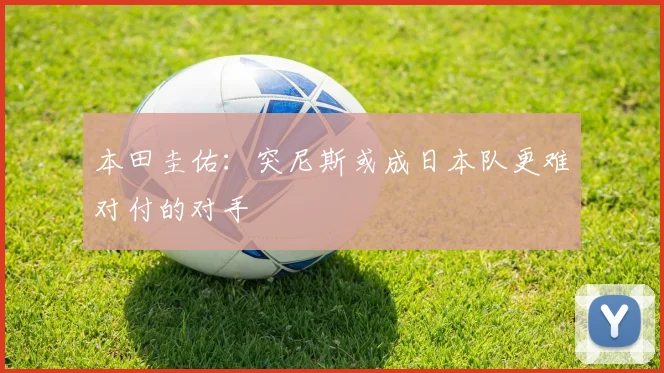 本田圭佑：突尼斯或成日本队更难对付的对手