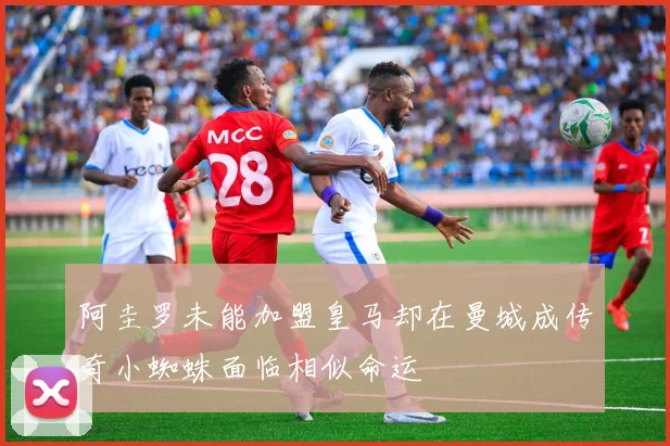 阿圭罗未能加盟皇马却在曼城成传奇小蜘蛛面临相似命运