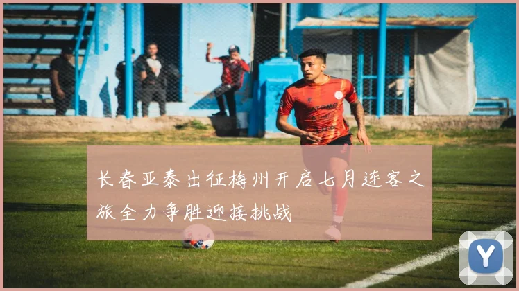 长春亚泰出征梅州开启七月连客之旅全力争胜迎接挑战