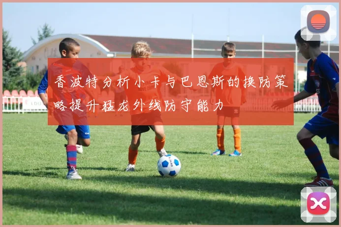 香波特分析小卡与巴恩斯的换防策略提升猛龙外线防守能力