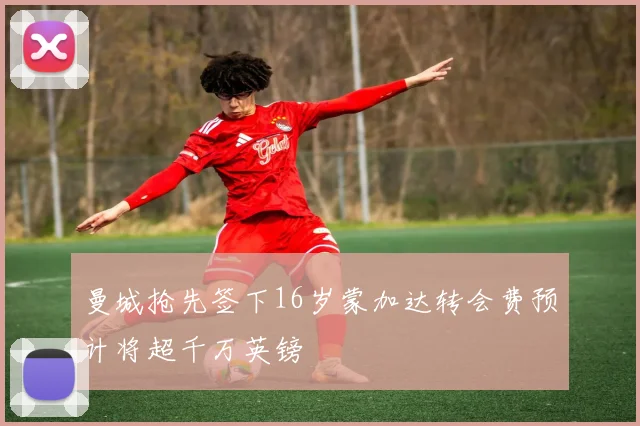 曼城抢先签下16岁蒙加达转会费预计将超千万英镑