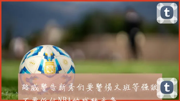 路威警告新秀们要警惕文班等强敌不要低估NBA的残酷竞争