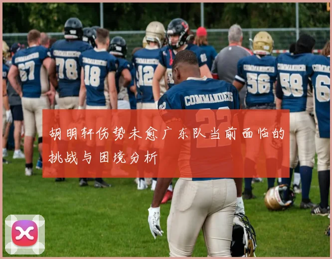 胡明轩伤势未愈广东队当前面临的挑战与困境分析