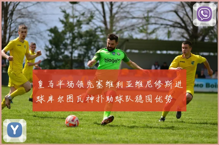 皇马半场领先塞维利亚维尼修斯进球库尔图瓦神扑助球队稳固优势