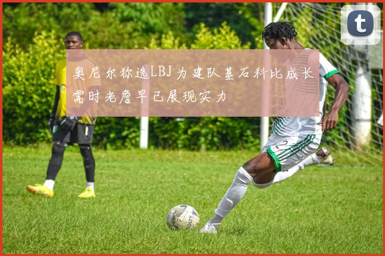 奥尼尔称选LBJ为建队基石科比成长需时老詹早已展现实力