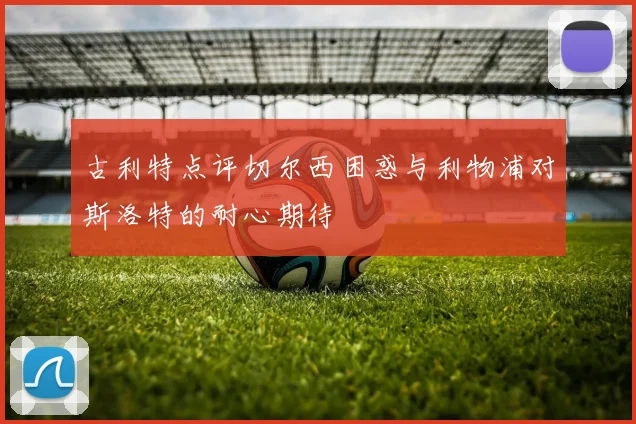 古利特点评切尔西困惑与利物浦对斯洛特的耐心期待