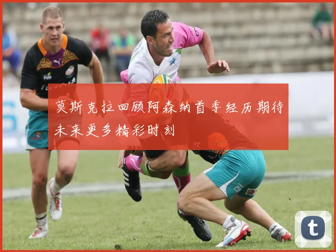 莫斯克拉回顾阿森纳首季经历期待未来更多精彩时刻