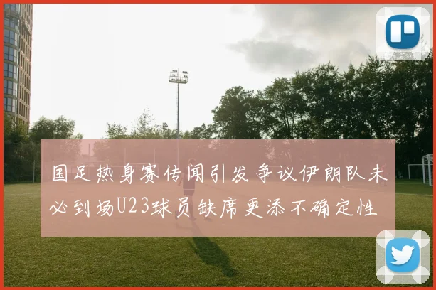 国足热身赛传闻引发争议伊朗队未必到场U23球员缺席更添不确定性