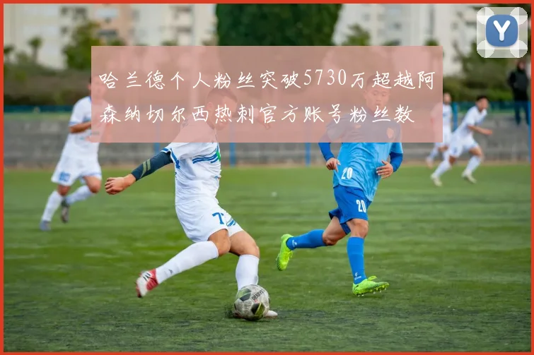 哈兰德个人粉丝突破5730万超越阿森纳切尔西热刺官方账号粉丝数
