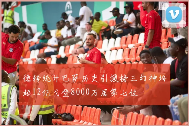 德转统计巴萨历史引援榜三幻神均超12亿戈登8000万居第七位