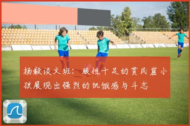 杨毅谈文班：狼性十足的贫民窟小孩展现出强烈的饥饿感与斗志