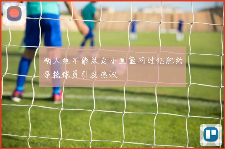 湖人绝不能放走小里篮网过亿肥约争抢球员引发热议