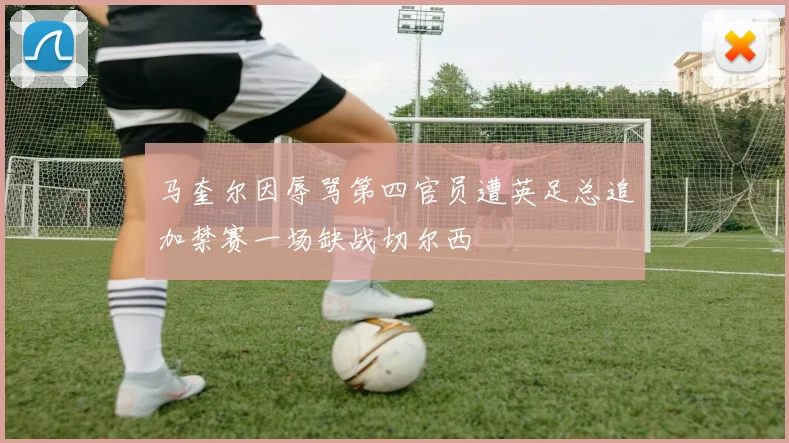 马奎尔因辱骂第四官员遭英足总追加禁赛一场缺战切尔西